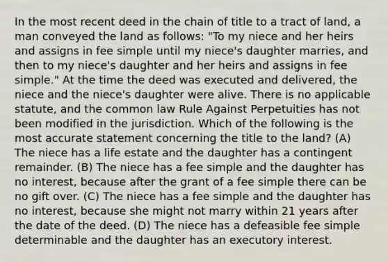 In the most recent deed in the chain of title to a tract of land, a man conveyed the land as follows: "To my niece and her heirs and assigns in fee simple until my niece's daughter marries, and then to my niece's daughter and her heirs and assigns in fee simple." At the time the deed was executed and delivered, the niece and the niece's daughter were alive. There is no applicable statute, and the common law Rule Against Perpetuities has not been modified in the jurisdiction. Which of the following is the most accurate statement concerning the title to the land? (A) The niece has a life estate and the daughter has a contingent remainder. (B) The niece has a fee simple and the daughter has no interest, because after the grant of a fee simple there can be no gift over. (C) The niece has a fee simple and the daughter has no interest, because she might not marry within 21 years after the date of the deed. (D) The niece has a defeasible fee simple determinable and the daughter has an executory interest.