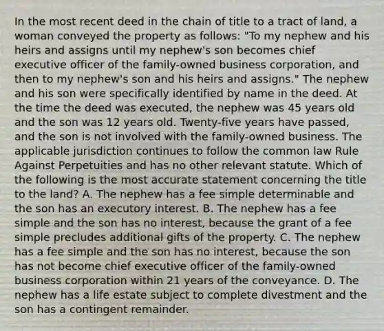 In the most recent deed in the chain of title to a tract of land, a woman conveyed the property as follows: "To my nephew and his heirs and assigns until my nephew's son becomes chief executive officer of the family-owned business corporation, and then to my nephew's son and his heirs and assigns." The nephew and his son were specifically identified by name in the deed. At the time the deed was executed, the nephew was 45 years old and the son was 12 years old. Twenty-five years have passed, and the son is not involved with the family-owned business. The applicable jurisdiction continues to follow the common law Rule Against Perpetuities and has no other relevant statute. Which of the following is the most accurate statement concerning the title to the land? A. The nephew has a fee simple determinable and the son has an executory interest. B. The nephew has a fee simple and the son has no interest, because the grant of a fee simple precludes additional gifts of the property. C. The nephew has a fee simple and the son has no interest, because the son has not become chief executive officer of the family-owned business corporation within 21 years of the conveyance. D. The nephew has a life estate subject to complete divestment and the son has a contingent remainder.