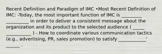 Recent Definition and Paradigm of IMC •Most Recent Definition of IMC: -Today, the most important function of IMC is _________ __________ in order to deliver a consistent message about the organization and its product to the selected audience ( _____ ___________ ) - How to coordinate various communication tactics (e.g., advertising, PR, sales promotion) to satisfy ____________' ______ .