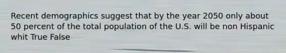 Recent demographics suggest that by the year 2050 only about 50 percent of the total population of the U.S. will be non Hispanic whit True False