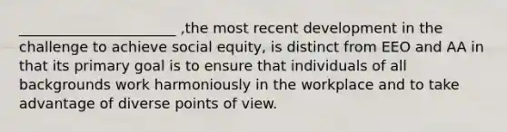 ______________________ ,the most recent development in the challenge to achieve social equity, is distinct from EEO and AA in that its primary goal is to ensure that individuals of all backgrounds work harmoniously in the workplace and to take advantage of diverse points of view.