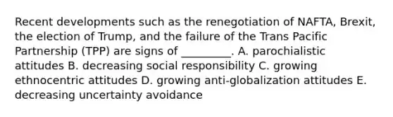 Recent developments such as the renegotiation of​ NAFTA, Brexit, the election of​ Trump, and the failure of the Trans Pacific Partnership​ (TPP) are signs of​ _________. A. parochialistic attitudes B. decreasing social responsibility C. growing ethnocentric attitudes D. growing​ anti-globalization attitudes E. decreasing uncertainty avoidance