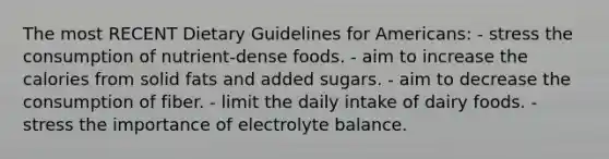 The most RECENT Dietary Guidelines for Americans: - stress the consumption of nutrient-dense foods. - aim to increase the calories from solid fats and added sugars. - aim to decrease the consumption of fiber. - limit the daily intake of dairy foods. - stress the importance of electrolyte balance.