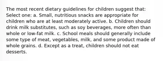 The most recent dietary guidelines for children suggest that: Select one: a. Small, nutritious snacks are appropriate for children who are at least moderately active. b. Children should drink milk substitutes, such as soy beverages, more often than whole or low-fat milk. c. School meals should generally include some type of meat, vegetables, milk, and some product made of whole grains. d. Except as a treat, children should not eat desserts.