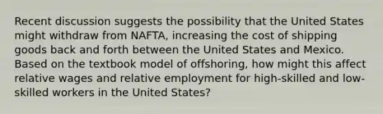 Recent discussion suggests the possibility that the United States might withdraw from NAFTA, increasing the cost of shipping goods back and forth between the United States and Mexico. Based on the textbook model of offshoring, how might this affect relative wages and relative employment for high-skilled and low- skilled workers in the United States?