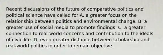 Recent discussions of the future of comparative politics and political science have called for A. a greater focus on the relationship between politics and environmental change. B. a greater use of social media to promote findings. C. a greater connection to real-world concerns and contribution to the ideals of civic life. D. even greater distance between scholarship and real-world politics in order to remain objective.