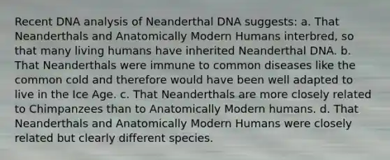 Recent DNA analysis of Neanderthal DNA suggests: a. That Neanderthals and Anatomically Modern Humans interbred, so that many living humans have inherited Neanderthal DNA. b. That Neanderthals were immune to common diseases like the common cold and therefore would have been well adapted to live in the Ice Age. c. That Neanderthals are more closely related to Chimpanzees than to Anatomically Modern humans. d. That Neanderthals and Anatomically Modern Humans were closely related but clearly different species.