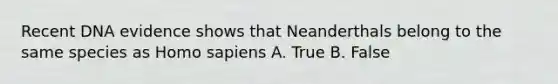 Recent DNA evidence shows that Neanderthals belong to the same species as Homo sapiens A. True B. False