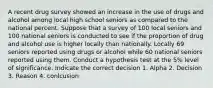 A recent drug survey showed an increase in the use of drugs and alcohol among local high school seniors as compared to the national percent. Suppose that a survey of 100 local seniors and 100 national seniors is conducted to see if the proportion of drug and alcohol use is higher locally than nationally. Locally 69 seniors reported using drugs or alcohol while 60 national seniors reported using them. Conduct a hypothesis test at the 5% level of significance. Indicate the correct decision 1. Alpha 2. Decision 3. Reason 4. conlcusion