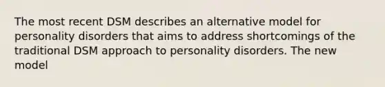 The most recent DSM describes an alternative model for personality disorders that aims to address shortcomings of the traditional DSM approach to personality disorders. The new model