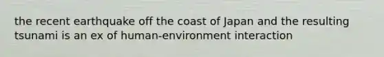 the recent earthquake off the coast of Japan and the resulting tsunami is an ex of human-environment interaction