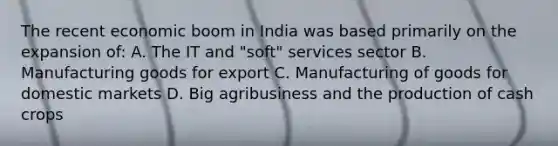 The recent economic boom in India was based primarily on the expansion of: A. The IT and "soft" services sector B. Manufacturing goods for export C. Manufacturing of goods for domestic markets D. Big agribusiness and the production of cash crops