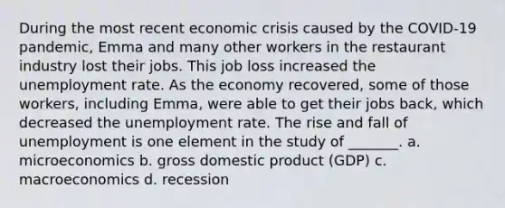 During the most recent economic crisis caused by the COVID-19 pandemic, Emma and many other workers in the restaurant industry lost their jobs. This job loss increased the <a href='https://www.questionai.com/knowledge/kh7PJ5HsOk-unemployment-rate' class='anchor-knowledge'>unemployment rate</a>. As the economy recovered, some of those workers, including Emma, were able to get their jobs back, which decreased the unemployment rate. The rise and fall of unemployment is one element in the study of _______. a. microeconomics b. gross domestic product (GDP) c. macroeconomics d. recession