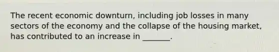 The recent economic downturn, including job losses in many sectors of the economy and the collapse of the housing market, has contributed to an increase in _______.