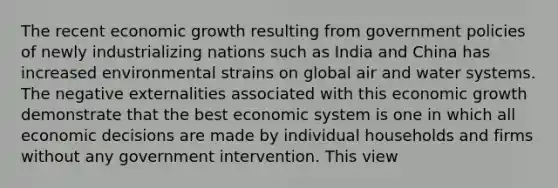 The recent economic growth resulting from government policies of newly industrializing nations such as India and China has increased environmental strains on global air and water systems. The negative externalities associated with this economic growth demonstrate that the best economic system is one in which all economic decisions are made by individual households and firms without any government intervention. This view