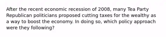 After the recent economic recession of 2008, many Tea Party Republican politicians proposed cutting taxes for the wealthy as a way to boost the economy. In doing so, which policy approach were they following?