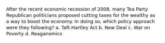 After the recent economic recession of 2008, many Tea Party Republican politicians proposed cutting taxes for the wealthy as a way to boost the economy. In doing so, which policy approach were they following? a. Taft-Hartley Act b. New Deal c. War on Poverty d. Reaganomics