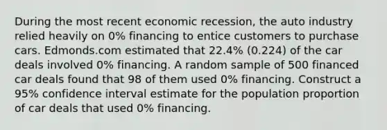 During the most recent economic recession, the auto industry relied heavily on 0% financing to entice customers to purchase cars. Edmonds.com estimated that 22.4% (0.224) of the car deals involved 0% financing. A random sample of 500 financed car deals found that 98 of them used 0% financing. Construct a 95% confidence interval estimate for the population proportion of car deals that used 0% financing.