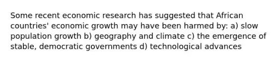 Some recent economic research has suggested that African countries' economic growth may have been harmed by: a) slow population growth b) geography and climate c) the emergence of stable, democratic governments d) technological advances