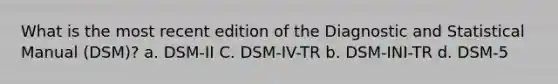 What is the most recent edition of the Diagnostic and Statistical Manual (DSM)? a. DSM-II C. DSM-IV-TR b. DSM-INI-TR d. DSM-5