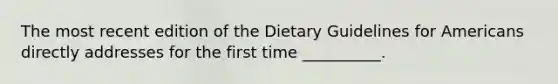 The most recent edition of the Dietary Guidelines for Americans directly addresses for the first time __________.