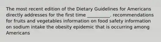 The most recent edition of the Dietary Guidelines for Americans directly addresses for the first time __________. recommendations for fruits and vegetables information on food safety information on sodium intake the obesity epidemic that is occurring among Americans