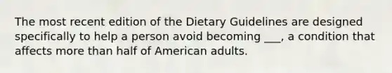 The most recent edition of the Dietary Guidelines are designed specifically to help a person avoid becoming ___, a condition that affects more than half of American adults.