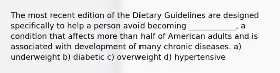 The most recent edition of the Dietary Guidelines are designed specifically to help a person avoid becoming ____________, a condition that affects more than half of American adults and is associated with development of many chronic diseases. a) underweight b) diabetic c) overweight d) hypertensive