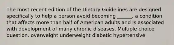 The most recent edition of the Dietary Guidelines are designed specifically to help a person avoid becoming ______, a condition that affects more than half of American adults and is associated with development of many chronic diseases. Multiple choice question. overweight underweight diabetic hypertensive