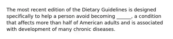 The most recent edition of the Dietary Guidelines is designed specifically to help a person avoid becoming ______, a condition that affects <a href='https://www.questionai.com/knowledge/keWHlEPx42-more-than' class='anchor-knowledge'>more than</a> half of American adults and is associated with development of many chronic diseases.