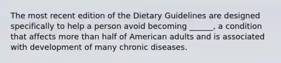 The most recent edition of the Dietary Guidelines are designed specifically to help a person avoid becoming ______, a condition that affects more than half of American adults and is associated with development of many chronic diseases.