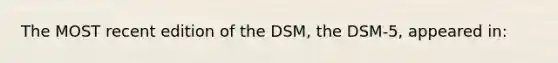 The MOST recent edition of the DSM, the DSM-5, appeared in: