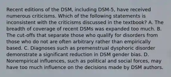 Recent editions of the DSM, including DSM-5, have received numerous criticisms. Which of the following statements is inconsistent with the criticisms discussed in the textbook? A. The breadth of coverage of recent DSMs was expanded too much. B. The cut-offs that separate those who qualify for disorders from those who do not are often arbitrary rather than empirically based. C. Diagnoses such as premenstrual dysphoric disorder demonstrate a significant reduction in DSM gender bias. D. Nonempirical influences, such as political and social forces, may have too much influence on the decisions made by DSM authors.