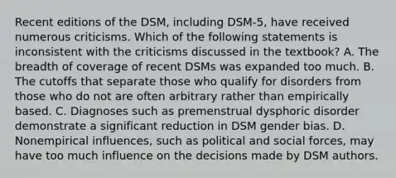 Recent editions of the DSM, including DSM-5, have received numerous criticisms. Which of the following statements is inconsistent with the criticisms discussed in the textbook? A. The breadth of coverage of recent DSMs was expanded too much. B. The cutoffs that separate those who qualify for disorders from those who do not are often arbitrary rather than empirically based. C. Diagnoses such as premenstrual dysphoric disorder demonstrate a significant reduction in DSM gender bias. D. Nonempirical influences, such as political and social forces, may have too much influence on the decisions made by DSM authors.