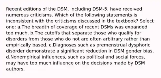 Recent editions of the DSM, including DSM-5, have received numerous criticisms. Which of the following statements is inconsistent with the criticisms discussed in the textbook? Select one: a.The breadth of coverage of recent DSMs was expanded too much. b.The cutoffs that separate those who qualify for disorders from those who do not are often arbitrary rather than empirically based. c.Diagnoses such as premenstrual dysphoric disorder demonstrate a significant reduction in DSM gender bias. d.Nonempirical influences, such as political and social forces, may have too much influence on the decisions made by DSM authors.