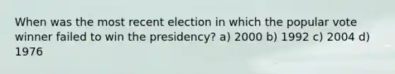 When was the most recent election in which the popular vote winner failed to win the presidency? a) 2000 b) 1992 c) 2004 d) 1976