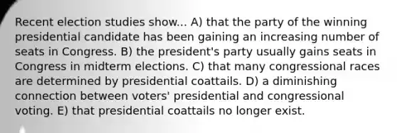 Recent election studies show... A) that the party of the winning presidential candidate has been gaining an increasing number of seats in Congress. B) the president's party usually gains seats in Congress in midterm elections. C) that many congressional races are determined by presidential coattails. D) a diminishing connection between voters' presidential and congressional voting. E) that presidential coattails no longer exist.