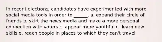 In recent elections, candidates have experimented with more social media tools in order to ______. a. expand their circle of friends b. skirt the news media and make a more personal connection with voters c. appear more youthful d. learn new skills e. reach people in places to which they can't travel