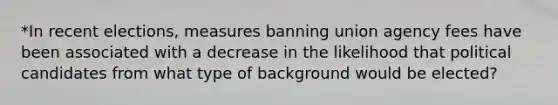 *In recent elections, measures banning union agency fees have been associated with a decrease in the likelihood that political candidates from what type of background would be elected?