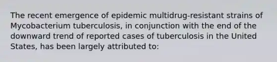 The recent emergence of epidemic multidrug-resistant strains of Mycobacterium tuberculosis, in conjunction with the end of the downward trend of reported cases of tuberculosis in the United States, has been largely attributed to: