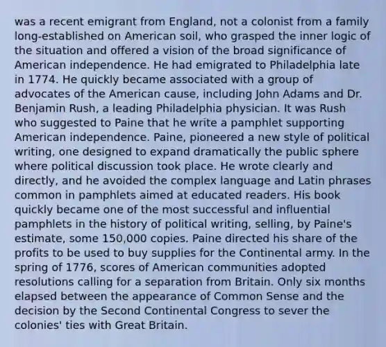 was a recent emigrant from England, not a colonist from a family long-established on American soil, who grasped the inner logic of the situation and offered a vision of the broad significance of American independence. He had emigrated to Philadelphia late in 1774. He quickly became associated with a group of advocates of the American cause, including John Adams and Dr. Benjamin Rush, a leading Philadelphia physician. It was Rush who suggested to Paine that he write a pamphlet supporting American independence. Paine, pioneered a new style of political writing, one designed to expand dramatically the public sphere where political discussion took place. He wrote clearly and directly, and he avoided the complex language and Latin phrases common in pamphlets aimed at educated readers. His book quickly became one of the most successful and influential pamphlets in the history of political writing, selling, by Paine's estimate, some 150,000 copies. Paine directed his share of the profits to be used to buy supplies for the Continental army. In the spring of 1776, scores of American communities adopted resolutions calling for a separation from Britain. Only six months elapsed between the appearance of Common Sense and the decision by the Second Continental Congress to sever the colonies' ties with Great Britain.