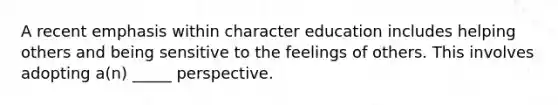 A recent emphasis within character education includes helping others and being sensitive to the feelings of others. This involves adopting a(n) _____ perspective.