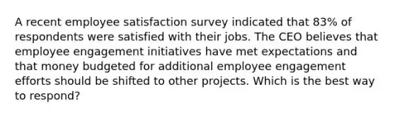 A recent employee satisfaction survey indicated that 83% of respondents were satisfied with their jobs. The CEO believes that employee engagement initiatives have met expectations and that money budgeted for additional employee engagement efforts should be shifted to other projects. Which is the best way to respond?