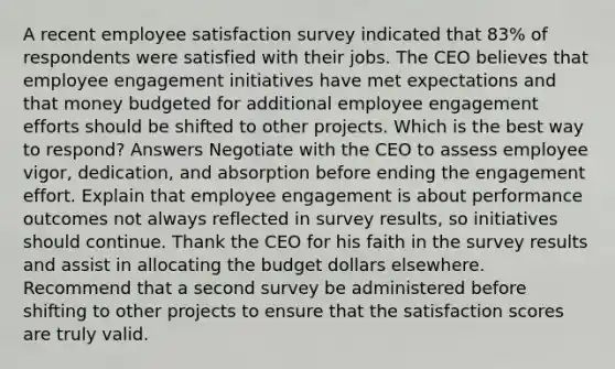 A recent employee satisfaction survey indicated that 83% of respondents were satisfied with their jobs. The CEO believes that employee engagement initiatives have met expectations and that money budgeted for additional employee engagement efforts should be shifted to other projects. Which is the best way to respond? Answers Negotiate with the CEO to assess employee vigor, dedication, and absorption before ending the engagement effort. Explain that employee engagement is about performance outcomes not always reflected in survey results, so initiatives should continue. Thank the CEO for his faith in the survey results and assist in allocating the budget dollars elsewhere. Recommend that a second survey be administered before shifting to other projects to ensure that the satisfaction scores are truly valid.