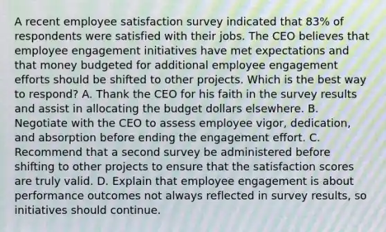 A recent employee satisfaction survey indicated that 83% of respondents were satisfied with their jobs. The CEO believes that employee engagement initiatives have met expectations and that money budgeted for additional employee engagement efforts should be shifted to other projects. Which is the best way to respond? A. Thank the CEO for his faith in the survey results and assist in allocating the budget dollars elsewhere. B. Negotiate with the CEO to assess employee vigor, dedication, and absorption before ending the engagement effort. C. Recommend that a second survey be administered before shifting to other projects to ensure that the satisfaction scores are truly valid. D. Explain that employee engagement is about performance outcomes not always reflected in survey results, so initiatives should continue.