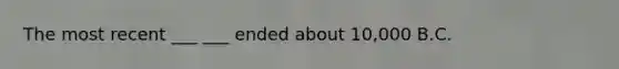 The most recent ___ ___ ended about 10,000 B.C.