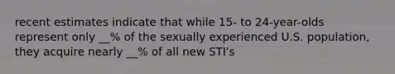 recent estimates indicate that while 15- to 24-year-olds represent only __% of the sexually experienced U.S. population, they acquire nearly __% of all new STI's