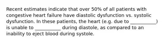 Recent estimates indicate that over 50% of all patients with congestive heart failure have diastolic dysfunction vs. systolic dysfunction. In these patients, the heart (e.g. due to ___________) is unable to ___________ during diastole, as compared to an inability to eject blood during systole.