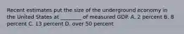 Recent estimates put the size of the underground economy in the United States at ________ of measured GDP. A. 2 percent B. 8 percent C. 13 percent D. over 50 percent