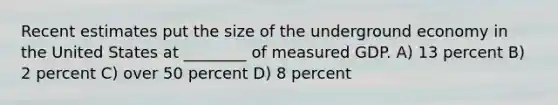 Recent estimates put the size of the underground economy in the United States at ________ of measured GDP. A) 13 percent B) 2 percent C) over 50 percent D) 8 percent